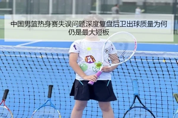 中国男篮热身赛失误问题深度复盘后卫出球质量为何仍是最大短板