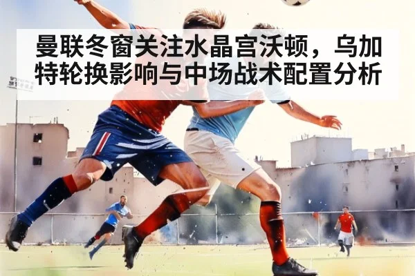 曼联冬窗关注水晶宫沃顿，乌加特轮换影响与中场战术配置分析